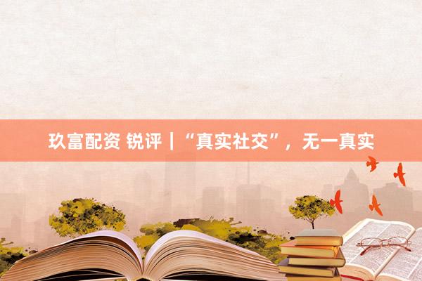 玖富配资 锐评｜“真实社交”，无一真实