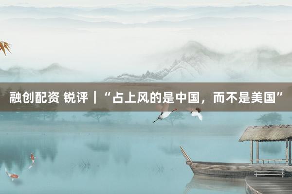 融创配资 锐评｜“占上风的是中国，而不是美国”