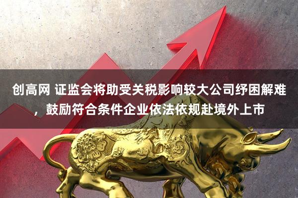 创高网 证监会将助受关税影响较大公司纾困解难，鼓励符合条件企业依法依规赴境外上市