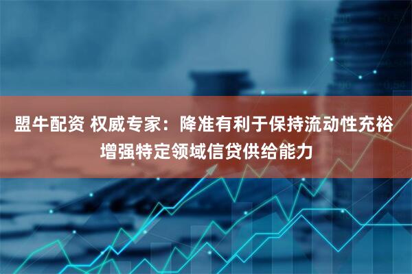 盟牛配资 权威专家：降准有利于保持流动性充裕 增强特定领域信贷供给能力