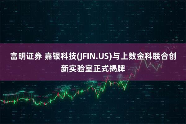 富明证券 嘉银科技(JFIN.US)与上数金科联合创新实验室正式揭牌