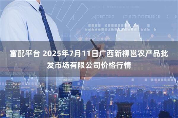 富配平台 2025年7月11日广西新柳邕农产品批发市场有限公司价格行情