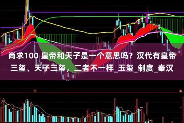 尚求100 皇帝和天子是一个意思吗？汉代有皇帝三玺、天子三玺，二者不一样_玉玺_制度_秦汉