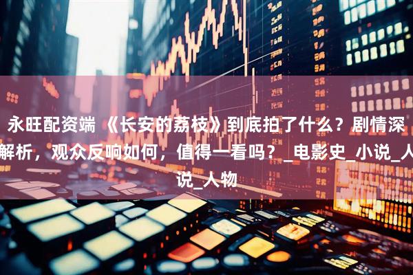 永旺配资端 《长安的荔枝》到底拍了什么？剧情深度解析，观众反响如何，值得一看吗？_电影史_小说_人物