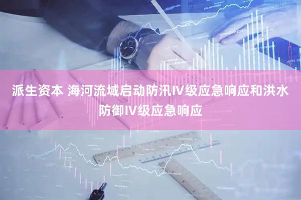 派生资本 海河流域启动防汛Ⅳ级应急响应和洪水防御Ⅳ级应急响应