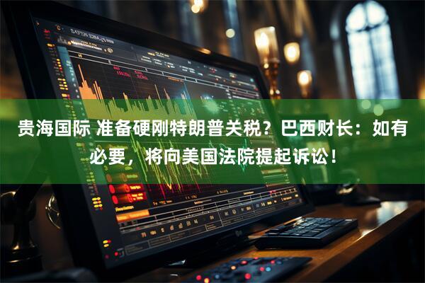 贵海国际 准备硬刚特朗普关税？巴西财长：如有必要，将向美国法院提起诉讼！