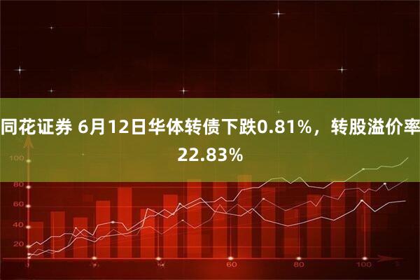 同花证券 6月12日华体转债下跌0.81%，转股溢价率22.83%