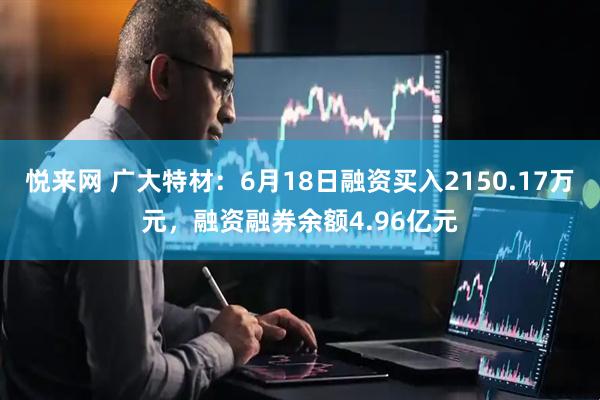 悦来网 广大特材：6月18日融资买入2150.17万元，融资融券余额4.96亿元