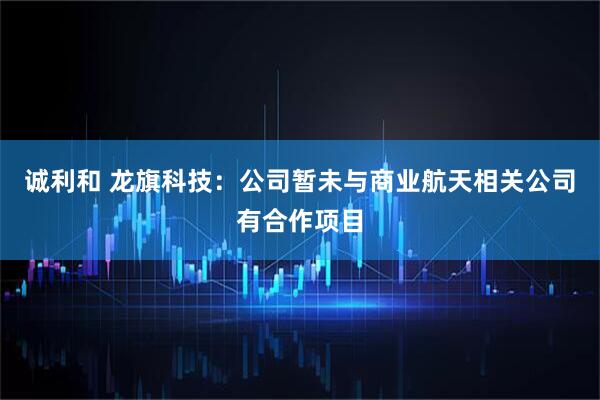 诚利和 龙旗科技：公司暂未与商业航天相关公司有合作项目